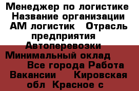 Менеджер по логистике › Название организации ­ АМ-логистик › Отрасль предприятия ­ Автоперевозки › Минимальный оклад ­ 25 000 - Все города Работа » Вакансии   . Кировская обл.,Красное с.